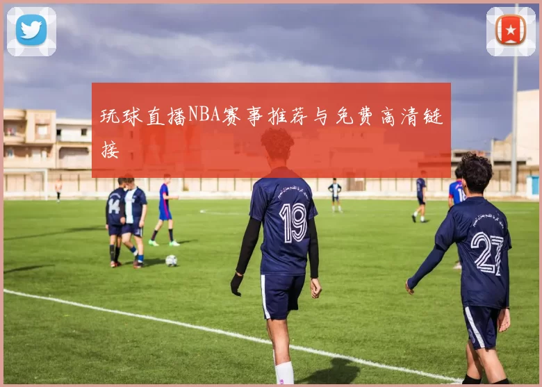 玩球直播NBA赛事推荐与免费高清链接
