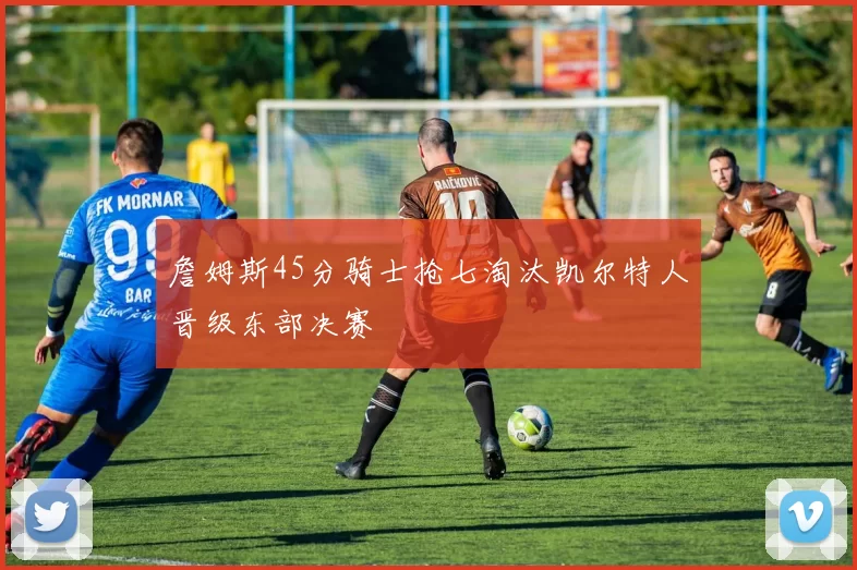 詹姆斯45分骑士抢七淘汰凯尔特人晋级东部决赛