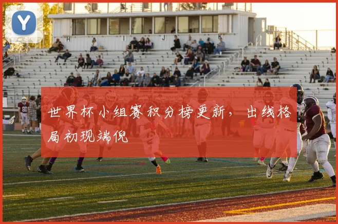 世界杯小组赛积分榜更新，出线格局初现端倪