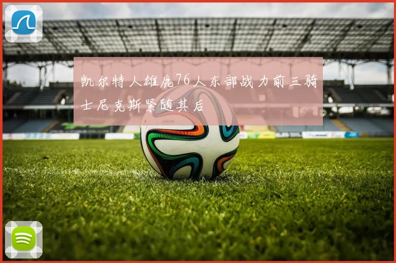 凯尔特人雄鹿76人东部战力前三骑士尼克斯紧随其后