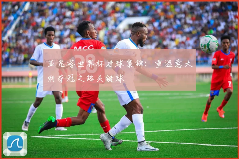 亚昆塔世界杯进球集锦：重温意大利夺冠之路关键球