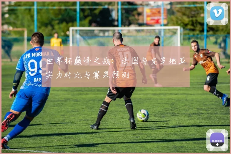世界杯巅峰之战：法国与克罗地亚实力对比与赛果预测