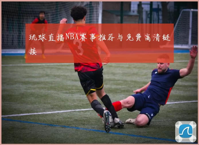 玩球直播NBA赛事推荐与免费高清链接