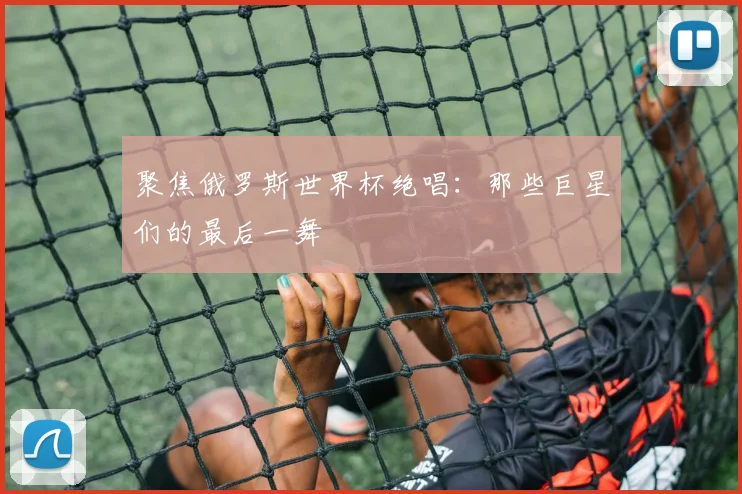 聚焦俄罗斯世界杯绝唱：那些巨星们的最后一舞
