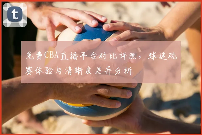 免费CBA直播平台对比评测，球迷观赛体验与清晰度差异分析