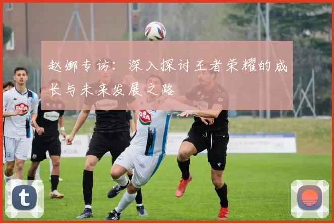 赵娜专访：深入探讨王者荣耀的成长与未来发展之路