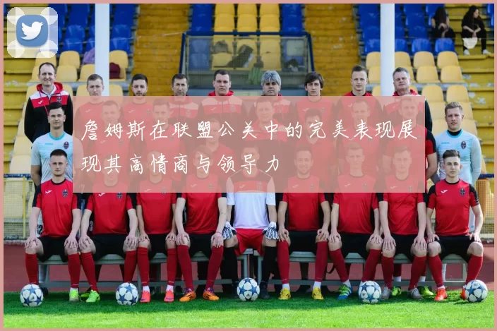 詹姆斯在联盟公关中的完美表现展现其高情商与领导力