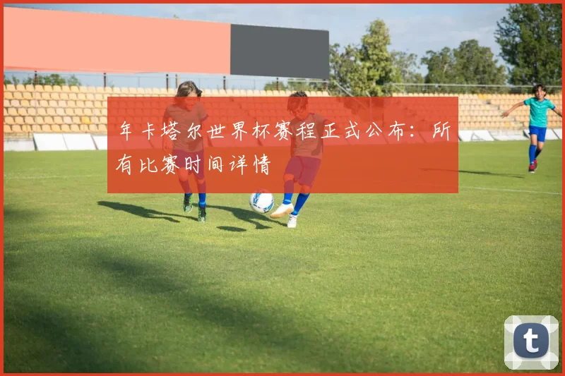 年卡塔尔世界杯赛程正式公布：所有比赛时间详情