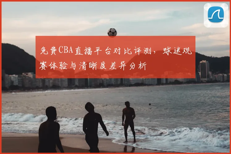 免费CBA直播平台对比评测，球迷观赛体验与清晰度差异分析