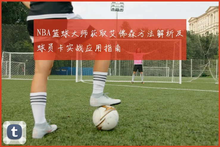 NBA篮球大师获取艾佛森方法解析及球员卡实战应用指南