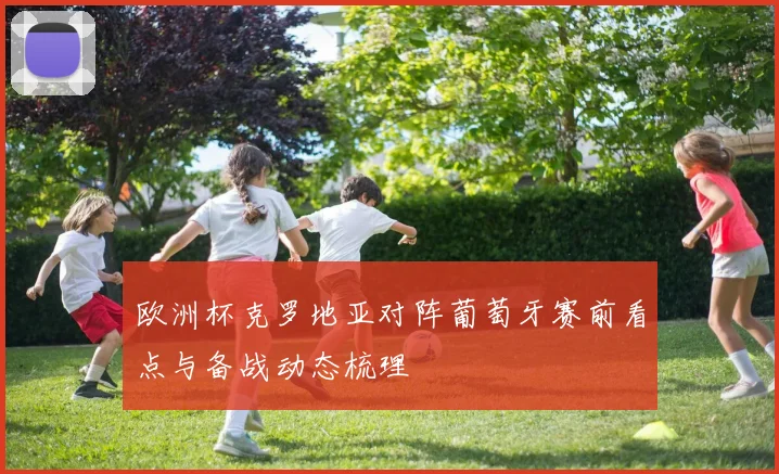 欧洲杯克罗地亚对阵葡萄牙赛前看点与备战动态梳理