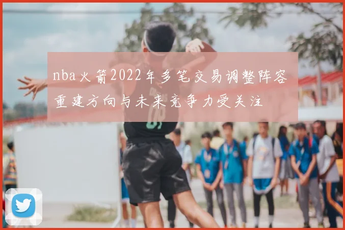 nba火箭2022年多笔交易调整阵容 重建方向与未来竞争力受关注