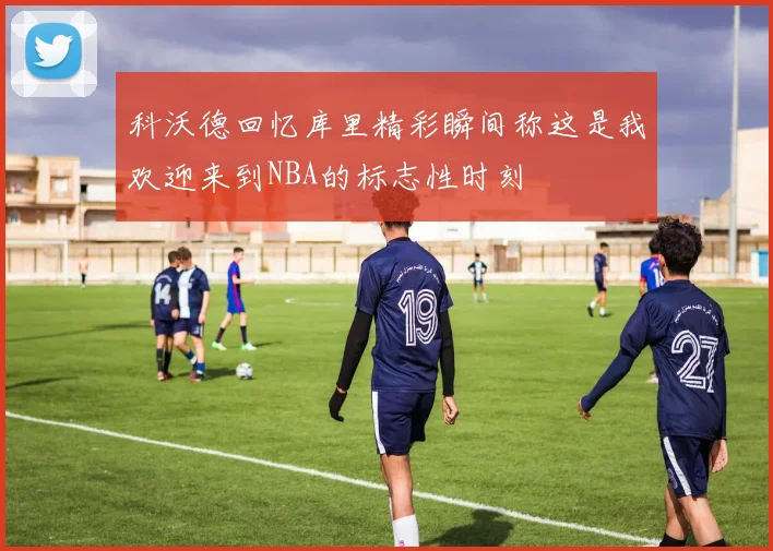 科沃德回忆库里精彩瞬间称这是我欢迎来到NBA的标志性时刻