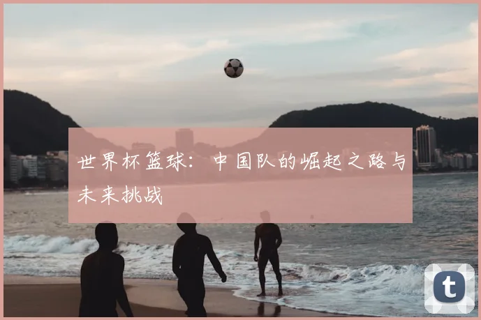 世界杯篮球：中国队的崛起之路与未来挑战