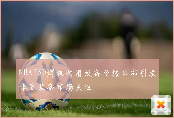 NBA350焊机两用设备价格公布引发体育装备市场关注