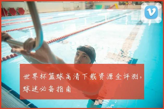 世界杯篮球高清下载资源全评测，球迷必备指南
