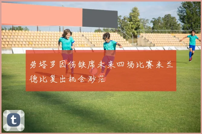 劳塔罗因伤缺席未来四场比赛米兰德比复出机会渺茫