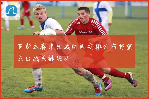 罗斯本赛季出战时间安排公布将重点出战关键场次