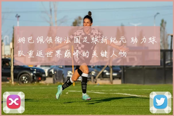 姆巴佩领衔法国足球新纪元 助力球队重返世界巅峰的关键人物