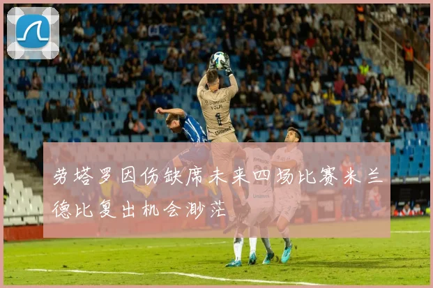 劳塔罗因伤缺席未来四场比赛米兰德比复出机会渺茫