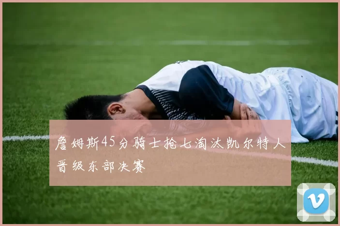 詹姆斯45分骑士抢七淘汰凯尔特人晋级东部决赛